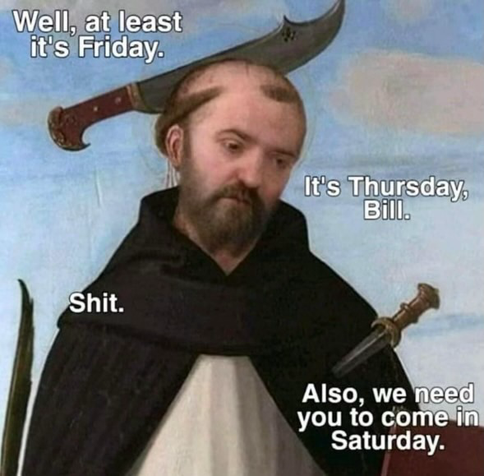 (Old painting of some guy with multiple knives stuck in him)  Well, at least it's Friday. It's Thursday, Bill. Shit. Also, we need you to come in Saturday.