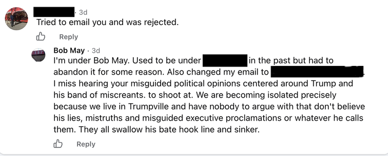 Message from REDACTED: Tried to email you and was rejected.

Reply from Bob May:
I'm under Bob May. Used to be under REDACTED in the past but had to
abandon it for some reason. Also changed my email to REDACTED.
I miss hearing your misguided political opinions centered around Trump and
his band of miscreants. to shoot at. We are becoming isolated precisely
because we live in Trumpville and have nobody to argue with that don't believe
his lies, mistruths and misguided executive proclamations or whatever he calls
them. They all swallow his bate(sic) hook line and sinker.