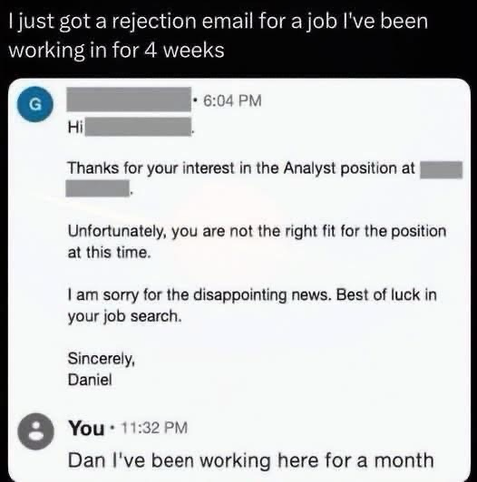 I just got a rejection email for a job I've been working in for 4 weeks • 6:04 PM Hi Thanks for your interest in the Analyst position at Unfortunately, you are not the right fit for the position at this time. I am sorry for the disappointing news. Best of luck in your job search. Sincerely, Daniel You • 11:32 PM Dan I've been working here for a month