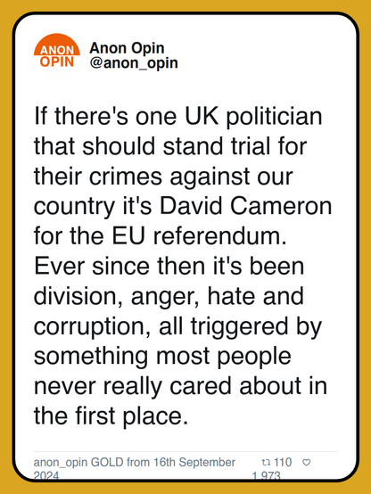 If there's one UK politician that should stand trial for their crimes against our country it's David Cameron for the EU referendum. Ever since then it's been division, anger, hate and corruption, all triggered by something most people never really cared about in the first place.

anon_opin GOLD from 16th September 2024
