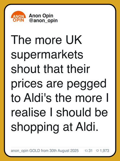 The more UK supermarkets shout that their prices are pegged to Aldi's the more I realise I should be shopping at Aldi.

anon_opin GOLD from 30th August 2025