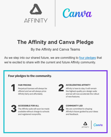 (Sorry i jsut detected the text coz there is so much. )The Affinity and Canva Pledge By the Affinity and Canva Teams As we step into our shared future, we are committing to four pledges that we're excited to share with the current and future Affinity community. Four pledges to the community. FAIRPRICING ACCELERATING AFFINITY ofered and el iy price {he ighestcualty po design sute Aty faity an afordasy andwe il now acceleatohe olout ofowfeatures. ACCESSIBLE FORALL commuNITY LED avalablowithout ch…