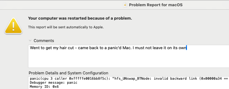 Screen shot of an OSX error report:

Problem Report for mac0S
Your computer was restarted because of a problem. 

Comments:
Went to get my hair cut - came back to a panic'd Mac. | must not leave it on its own

Problem Details and System Configuration

panic(cpu 3 caller Oxfffffad0160b8f5c): “hfs UNswap_BTNode: invalid backward Link (0x00000a34 — Debugger nessage: panic

Memory ID: @x6 