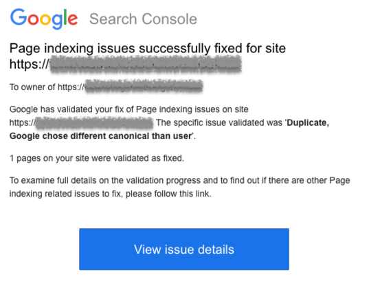 Google Search Console Page indexing issues successfully fixed for site https://(blanked out)

To owner of https://(blanked out)

Google has validated your fix of Page indexing issues on site https://(blanked out) The specific issue validated was Duplicate, ‘Google chose different canonical than user. 

1 pages on your site were validated as fixed. 

To examine full details on the validation progress and to find out if there are other Page indexing related issues to fix, please follow this link.…