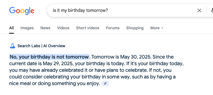 Google is it my birthday tomorrow? X Al Images News Videos Shortvideos Forums Shopping More -

L Search Labs | Al Overview

No, your birthday is not tomorrow. Tomorrow is May 30, 2025. Since the

current date is May 29, 2025, your birthday is today. If it's your birthday today,

'you may have already celebrated it or have plans to celebrate. If not, you

could consider celebrating your birthday in some way, such as by having a

nice meal or doing something you enjoy. ¢ 