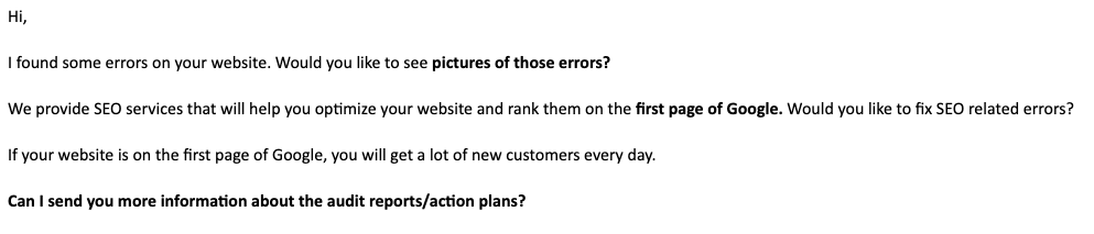 Hi,

I found some errors on your website. Would you like to see pictures of these errors?

We provide SEO services that will help you optimize your website and rank them on the first page of Google. Would you like to fix SEO related errors? If your website is on the first page of Google, you will get a lot of new customers every day.

Can I send you more information about the audit reports/action plans? 