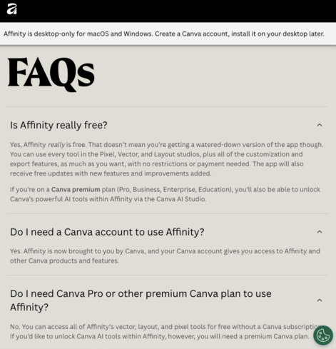 Affinity is desktop only for macos and Windows. Create a Canva account, install it on your desktop later.

FAQs
Is Affinity really free? 
Yes, Affinity really is free. That doesn't mean you're getting a watered-down version of the app though.
You can use every tool in the Pixel, Vector, and Layout studios, plus all of the customization and
export features, as much as you want, with no restrictions or payment needed. The app will also
receive free updates with new features and improvements added…